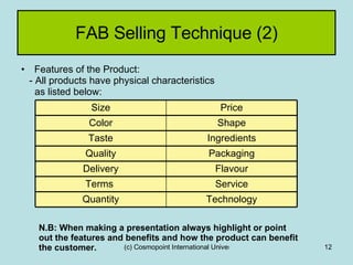 FAB Selling Technique (2) Features of the Product: - All products have physical characteristics as listed below: N.B: When making a presentation always highlight or point out the features and benefits and how the product can benefit the customer. Technology Quantity Service Terms  Flavour Delivery Packaging Quality Ingredients Taste Shape Color Price Size 
