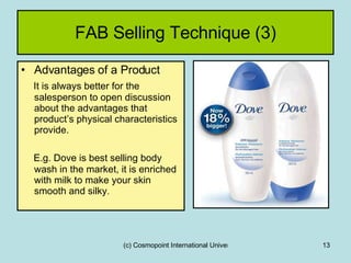 FAB Selling Technique (3) Advantages of a Product It is always better for the salesperson to open discussion about the advantages that product’s physical characteristics provide. E.g. Dove is best selling body wash in the market, it is enriched with milk to make your skin smooth and silky . 