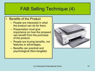 FAB Selling Technique (4) Benefits of the Product People are interested in what the product can do for them. Presentation must give importance on how the prospect can benefit from the purchase of the product.  People are buying benefits, not features or advantages . Benefits can practical and psychological (Non-tangible) 