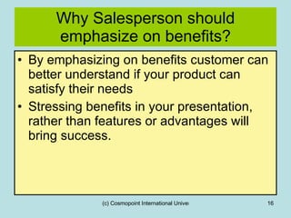 Why Salesperson should emphasize on benefits? By emphasizing on benefits customer can better understand if your product can satisfy their needs Stressing benefits in your presentation, rather than features or advantages will bring success. 