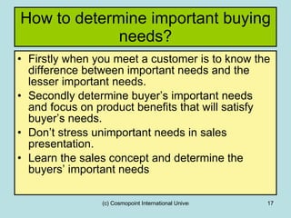 How to determine important buying needs? Firstly when you meet a customer is to know the difference between important needs and the lesser important needs. Secondly determine buyer’s important needs and focus on product benefits that will satisfy buyer’s needs. Don’t stress unimportant needs in sales presentation. Learn the sales concept and determine the buyers’ important needs 
