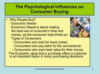 Why People Buy? - Economic Needs  Economic Needs is about making  the best use of consumer’s time and  money, as the consumer best thinks so. Types of Consumers  - Consumers who look for lower prices. - Consumers who pay extra for the convenience. - Consumers who want best value for their money The Economic value that a purchase offers a customer is an important factor in many purchasing decisions. The Psychological Influences on Consumer Buying 