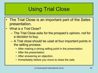 Using Trial Close The Trial Close is an important part of the Sales presentation. What is a Trial Close? The Trial Close asks for the prospect’s opinion, not for a decision to buy. A Trial close should be used at four important points in the selling process: After making a strong selling point in the presentation. After the presentation. After answering an objection. Immediately before you move to close the sale. 