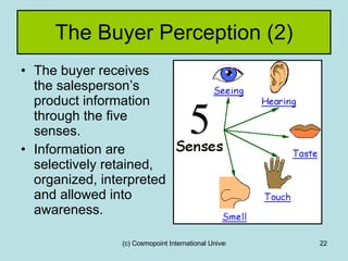 The Buyer Perception (2) The buyer receives the salesperson’s product information through the five senses. Information are selectively retained, organized, interpreted and allowed into awareness. 
