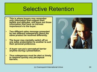 Selective Retention This is where buyers may remember only information that support their beliefs and attitudes, and leave out those information that have no intrinsic importance's to the buyer . Two different sales message presented by two different salesperson about the same product be received differently. The buyer may mentally switch off on one sales presentation to another to suit their personal preference. A buyer can put a perceptual barrier anytime during a presentation. Thus salesperson must be alert or timely to respond quickly any perceptual barriers. 