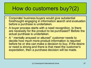 How do customers buy?(2) Corporate/ business buyers would give substantial forethought engaging in information search and evaluation before a purchase is undertaken. A buyer process starts with a need recognition. Is there are necessity for the product to be purchased? Before the actual purchase is undertaken. A “ mentally aroused or attuned” customer needs to decide how much more product information is required before he or she can make a decision to buy. If the desire or need is strong and there is that meet the customer’s expectation, then a purchase decision will be made.  