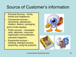 Source of Customer’s information Personal Sources – family, friends and neighbours. Commercial sources – advertising, salesperson, retailers, dealers, packaging,  point of sale displays Public sources – newspaper, radio, television, consumer organization and publication, specialist magazine . Experiential sources – handling, feeling(5 senses), examining, using the products 