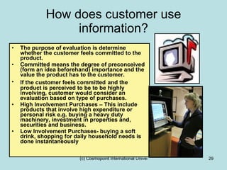 How does customer use information? The purpose of evaluation is determine whether the customer feels committed to the product. Committed means the degree of preconceived (form an idea beforehand) importance and the value the product has to the customer. If the customer feels committed   and the product is perceived to be to be highly involving, customer would consider an evaluation based on type of purchases. High Involvement Purchases – This include products that involve high expenditure or personal risk e.g. buying a heavy duty machinery, investment in properties and, securities and business. Low Involvement Purchases- buying a soft drink, shopping for daily household needs is done instantaneously  