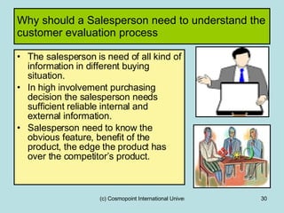 Why should a Salesperson need to understand the customer evaluation process The salesperson is need of all kind of information in different buying situation. In high involvement purchasing decision the salesperson needs sufficient reliable internal and external information. Salesperson need to know the obvious feature, benefit of the product, the edge the product has over the competitor’s product. 