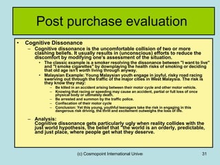Post purchase evaluation  Cognitive Dissonance Cognitive dissonance is the uncomfortable collision of two or more clashing beliefs. It usually results in (unconscious) efforts to reduce the discomfort by modifying one's assessment of the situation.  The classic example is a smoker resolving the dissonance between "I want to live" and "I smoke cigarettes" by downplaying the health risks of smoking or deciding that old age isn't worth living through anyway. Malaysian Example: Young Malaysian youth engage in joyful, risky road racing swerving out through the traffic of the major cities in West Malaysia. The risk is they know they may: Be killed in an accident arising between their motor cycle and other motor vehicle. Knowing that racing or speeding may cause an accident, partial or full loss of once physical body or ultimately death. Be arrested and summon by the traffic police. Confiscation of their motor cycle Conclusion: Yet this young, youthful teenagers take the risk in engaging in this dangerous risk driving, the thrill and excitement outweighs the loss of life.  Analysis: Cognitive dissonance gets particularly ugly when reality collides with the just world hypothesis, the belief that "the world is an orderly, predictable, and just place, where people get what they deserve. 