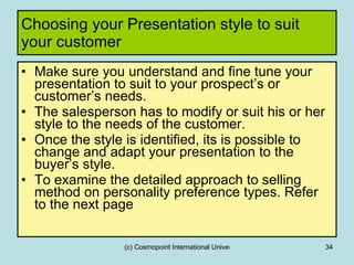 Choosing your Presentation style to suit your customer Make sure you understand and fine tune your presentation to suit to your prospect’s or customer’s needs. The salesperson has to modify or suit his or her style to the needs of the customer.  Once the style is identified, its is possible to change and adapt your presentation to the buyer’s style. To examine the detailed approach to selling method on personality preference types. Refer to the next page 
