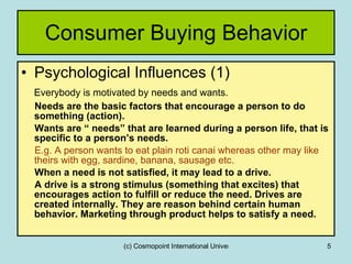 Consumer Buying Behavior Psychological Influences (1) Everybody is motivated by needs   and wants. Needs are the basic factors that encourage a person to do something (action). Wants are “ needs” that are learned during a person life, that is specific to a person’s needs. E.g. A person wants to eat plain roti canai whereas other may like theirs with egg, sardine, banana, sausage etc.  When a need is not satisfied, it may lead to a drive. A drive is a strong stimulus (something that excites) that encourages action to fulfill or reduce the need. Drives are created internally. They are reason behind certain human behavior. Marketing through product helps to satisfy a need. 