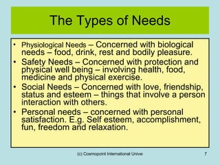 The Types of Needs Physiological Needs  – Concerned with biological needs – food, drink, rest and bodily pleasure. Safety Needs – Concerned with protection and physical well being – involving health, food, medicine and physical exercise. Social Needs – Concerned with love, friendship, status and esteem – things that involve a person interaction with others. Personal needs – concerned with personal satisfaction. E.g. Self esteem, accomplishment, fun, freedom and relaxation. 