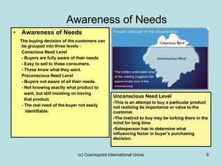 Awareness of Needs Awareness of Needs The buying decision of the customers can be grouped into three levels : Conscious Need Level - Buyers are fully aware of their needs - Easy to sell to these consumers. - These know what they want. Preconscious Need Level - Buyers not aware of all their needs. - Not knowing exactly what product to  want, but still insisting on having  that product. - The real need of the buyer not easily identifiable.  Unconscious Need Level This is an attempt to buy a particular product not realizing its importance or value to the customer. The instinct to buy may be lurking there in the mind for long time. Salesperson has to determine what influencing factor in buyer’s purchasing decision. 