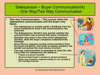 Salesperson – Buyer Communication(4) - One Way/Two Way Communication One way Communication – This occurs when the salesperson communicates and the buyer only listen. The salesperson or sender needs a feedback from the buyer (recipient) to know if the communication has occurred.  The Salesperson ( Sender) may wonder whether the communication has occurred with buyer (recipient). Question may arise in the mind of the salesperson (sender), does the buyer (recipient) understand the message. Once there is response (verbal communication) from the buyer (recipient)  and ready to answer question, the sender can pursue the next course of action. Two way communication is important to close the sale. It provides the salesperson the ability to : Present a product’s benefits Receive instant buyer’s reaction to answer questions Buyer may choose to respond verbally or non verbally to the message received 