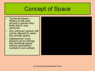 Concept of Space Territorial Space – Refers to the area around a person who feels that is very personal.  Any unknown person will not be allowed to enter this private space. Salesperson must beware not to infringe this territorial space without permission. (verbal or non-verbal)  