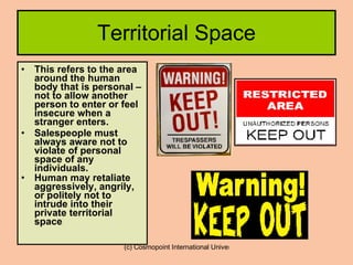 Territorial Space This refers to the area around the human body that is personal – not to allow another person to enter or feel insecure when a stranger enters. Salespeople must always aware not to violate of personal space of any individuals. Human may retaliate  aggressively, angrily, or politely not to intrude into their private territorial space .  