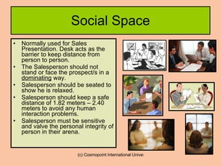 Social Space Normally used for Sales Presentation. Desk acts as the barrier to keep distance from person to person. The Salesperson should not stand or face the prospect/s in a  dominating  way.  Salesperson should be seated to show he is relaxed. Salesperson should keep a safe distance of 1.82 meters – 2.40 meters to avoid any human interaction problems. Salesperson must be sensitive and valve the personal integrity of person in their arena. 