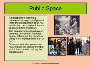 Public Space A salesperson making a presentation to group of people. Here the salesperson does not invade into personal or intimate space of another person. The salesperson should avoid entering personal or intimate space, otherwise the person or group may feel hostile to him or her. Dress code and appearance must match the environment in which he or she is making the presentation. 