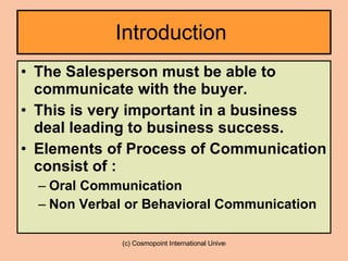 Introduction  The Salesperson must be able to communicate with the buyer.  This is very important in a business deal leading to business success. Elements of Process of Communication consist of : Oral Communication Non Verbal or Behavioral Communication 