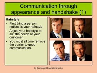 Communication through appearance and handshake (1) Hairstyle   First thing a person notices is your hairstyle Adjust your hairstyle to suit the needs of your customer. You must all time remove the barrier to good communication. 