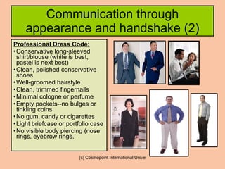 Communication through appearance and handshake (2) Professional Dress Code: Conservative long-sleeved shirt/blouse (white is best, pastel is next best)  Clean, polished conservative shoes  Well-groomed hairstyle  Clean, trimmed fingernails  Minimal cologne or perfume  Empty pockets--no bulges or tinkling coins  No gum, candy or cigarettes  Light briefcase or portfolio case  No visible body piercing (nose rings, eyebrow rings,  