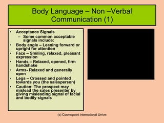 Body Language – Non –Verbal Communication (1) Acceptance Signals Some common acceptable signals include: Body angle – Leaning forward or upright for attention Face – Smiling, relaxed, pleasant expression Hands – Relaxed, opened, firm handshake Arms- Relaxed and generally open Legs – Crossed and pointed towards you (the salesperson) Caution: The prospect may mislead the sales presenter by giving misleading signal of facial and bodily signals 