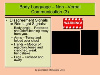 Body Language – Non –Verbal Communication (3) Disagreement Signals or Red Light Signals:- Body angle – Retracted shoulders leaning away from you. Arms – Tense and folded over chest Hands – Motion of rejection, tense and clenched, weak handshake Legs – Crossed and away. 