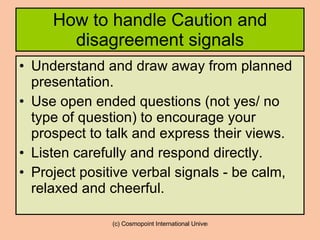 How to handle Caution and disagreement signals Understand and draw away from planned presentation. Use open ended questions (not yes/ no type of question) to encourage your prospect to talk and express their views. Listen carefully and respond directly. Project positive verbal signals - be calm, relaxed and cheerful. 