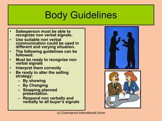 Body Guidelines Salesperson must be able to recognize non verbal signals.  Use suitable non verbal communication could be used in different and varying situation. The following guidelines can be followed: Must be ready to recognize non verbal signals Interpret them correctly Be ready to alter the selling strategy: By showing  By Changing  Stopping planned presentation. Respond non verbally and verbally to all buyer’s signals 