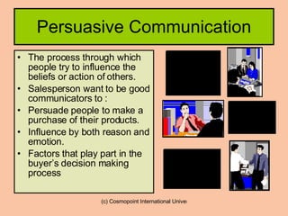 Persuasive Communication The process through which people try to influence the beliefs or action of others. Salesperson want to be good communicators to : Persuade people to make a purchase of their products. Influence by both reason and emotion. Factors that play part in the buyer’s decision making process 