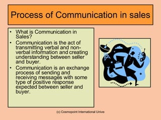 Process of Communication in sales What is Communication in Sales? Communication is the act of transmitting verbal and non-verbal information and creating understanding between seller and buyer. Communication is an exchange process of sending and receiving messages with some type of positive response expected between seller and buyer. 