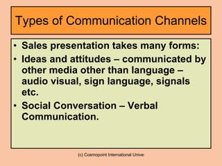 Types of Communication Channels Sales presentation takes many forms: Ideas and attitudes – communicated by other media other than language – audio visual, sign language, signals etc. Social Conversation – Verbal Communication. 