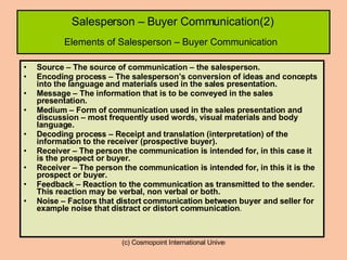 Salesperson – Buyer Communication(2)   Elements of Salesperson – Buyer Communication   Source – The source of communication – the salesperson. Encoding process – The salesperson’s conversion of ideas and concepts into the language and materials used in the sales presentation. Message – The information that is to be conveyed in the sales presentation. Medium – Form of communication used in the sales presentation and discussion – most frequently used words, visual materials and body language. Decoding process – Receipt and translation (interpretation) of the information to the receiver (prospective buyer). Receiver – The person the communication is intended for, in this case it is the prospect or buyer. Receiver – The person the communication is intended for, in this it is the prospect or buyer. Feedback – Reaction to the communication as transmitted to the sender. This reaction may be verbal, non verbal or both. Noise – Factors that distort communication between buyer and seller for example noise that distract or distort communication . 