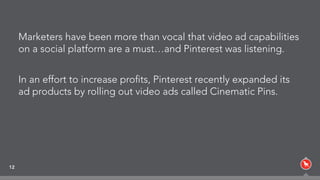 Marketers have been more than vocal that video ad capabilities
on a social platform are a must…and Pinterest was listening.
In an effort to increase proﬁts, Pinterest recently expanded its
ad products by rolling out video ads called Cinematic Pins.
12
 