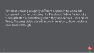 Pinterest is taking a slightly different approach to video ads
compared to other platforms like Facebook. While Facebook’s
video ads start automatically when they appear in a user’s News
Feed, Pinterest video ads will move in relation to how quickly a
user scrolls through.
13
 