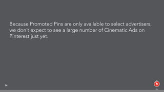 14
Because Promoted Pins are only available to select advertisers,
we don’t expect to see a large number of Cinematic Ads on
Pinterest just yet.
 