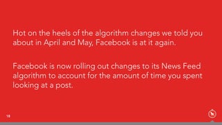 Hot on the heels of the algorithm changes we told you
about in April and May, Facebook is at it again.
Facebook is now rolling out changes to its News Feed
algorithm to account for the amount of time you spent
looking at a post.
18
 