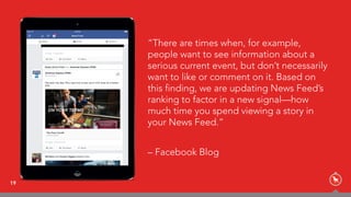 “There are times when, for example,
people want to see information about a
serious current event, but don’t necessarily
want to like or comment on it. Based on
this finding, we are updating News Feed’s
ranking to factor in a new signal—how
much time you spend viewing a story in
your News Feed.”
– Facebook Blog
19
 