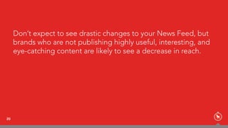 Don’t expect to see drastic changes to your News Feed, but
brands who are not publishing highly useful, interesting, and
eye-catching content are likely to see a decrease in reach.
20
 