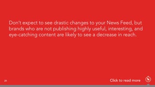 Don’t expect to see drastic changes to your News Feed, but
brands who are not publishing highly useful, interesting, and
eye-catching content are likely to see a decrease in reach.
21 Click to read more
 