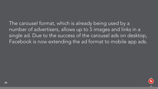 The carousel format, which is already being used by a
number of advertisers, allows up to 5 images and links in a
single ad. Due to the success of the carousel ads on desktop,
Facebook is now extending the ad format to mobile app ads.
24
 