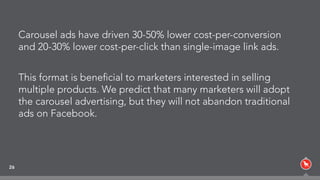 Carousel ads have driven 30-50% lower cost-per-conversion
and 20-30% lower cost-per-click than single-image link ads.
This format is beneﬁcial to marketers interested in selling
multiple products. We predict that many marketers will adopt
the carousel advertising, but they will not abandon traditional
ads on Facebook.
26
 