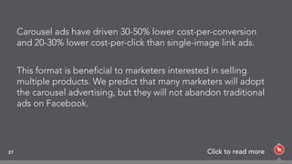 Carousel ads have driven 30-50% lower cost-per-conversion
and 20-30% lower cost-per-click than single-image link ads.
This format is beneﬁcial to marketers interested in selling
multiple products. We predict that many marketers will adopt
the carousel advertising, but they will not abandon traditional
ads on Facebook.
27 Click to read more
 