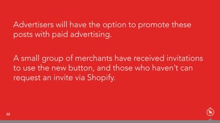 Advertisers will have the option to promote these
posts with paid advertising.
A small group of merchants have received invitations
to use the new button, and those who haven’t can
request an invite via Shopify.
32
 