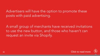 Advertisers will have the option to promote these
posts with paid advertising.
A small group of merchants have received invitations
to use the new button, and those who haven’t can
request an invite via Shopify.
33 Click to read more
 