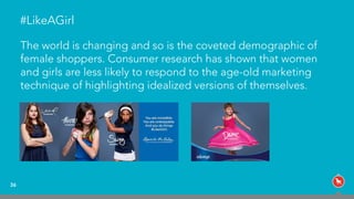 #LikeAGirl
The world is changing and so is the coveted demographic of
female shoppers. Consumer research has shown that women
and girls are less likely to respond to the age-old marketing
technique of highlighting idealized versions of themselves.
36
 