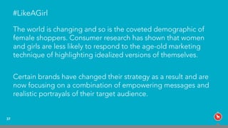 The world is changing and so is the coveted demographic of
female shoppers. Consumer research has shown that women
and girls are less likely to respond to the age-old marketing
technique of highlighting idealized versions of themselves.
Certain brands have changed their strategy as a result and are
now focusing on a combination of empowering messages and
realistic portrayals of their target audience.
37
#LikeAGirl
 