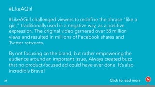 39
#LikeAGirl
#LikeAGirl challenged viewers to redeﬁne the phrase "like a
girl," traditionally used in a negative way, as a positive
expression. The original video garnered over 58 million
views and resulted in millions of Facebook shares and
Twitter retweets.
By not focusing on the brand, but rather empowering the
audience around an important issue, Always created buzz
that no product-focused ad could have ever done. It’s also
incredibly Brave!
Click to read more
 
