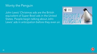 Monty the Penguin
41
John Lewis’ Christmas ads are the British  
equivalent of Super Bowl ads in the United
States. People begin talking about John
Lewis’ ads in anticipation before they even air.
 